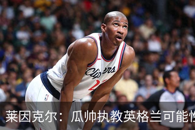 莱因克尔：瓜帅执教英格兰可能性不大